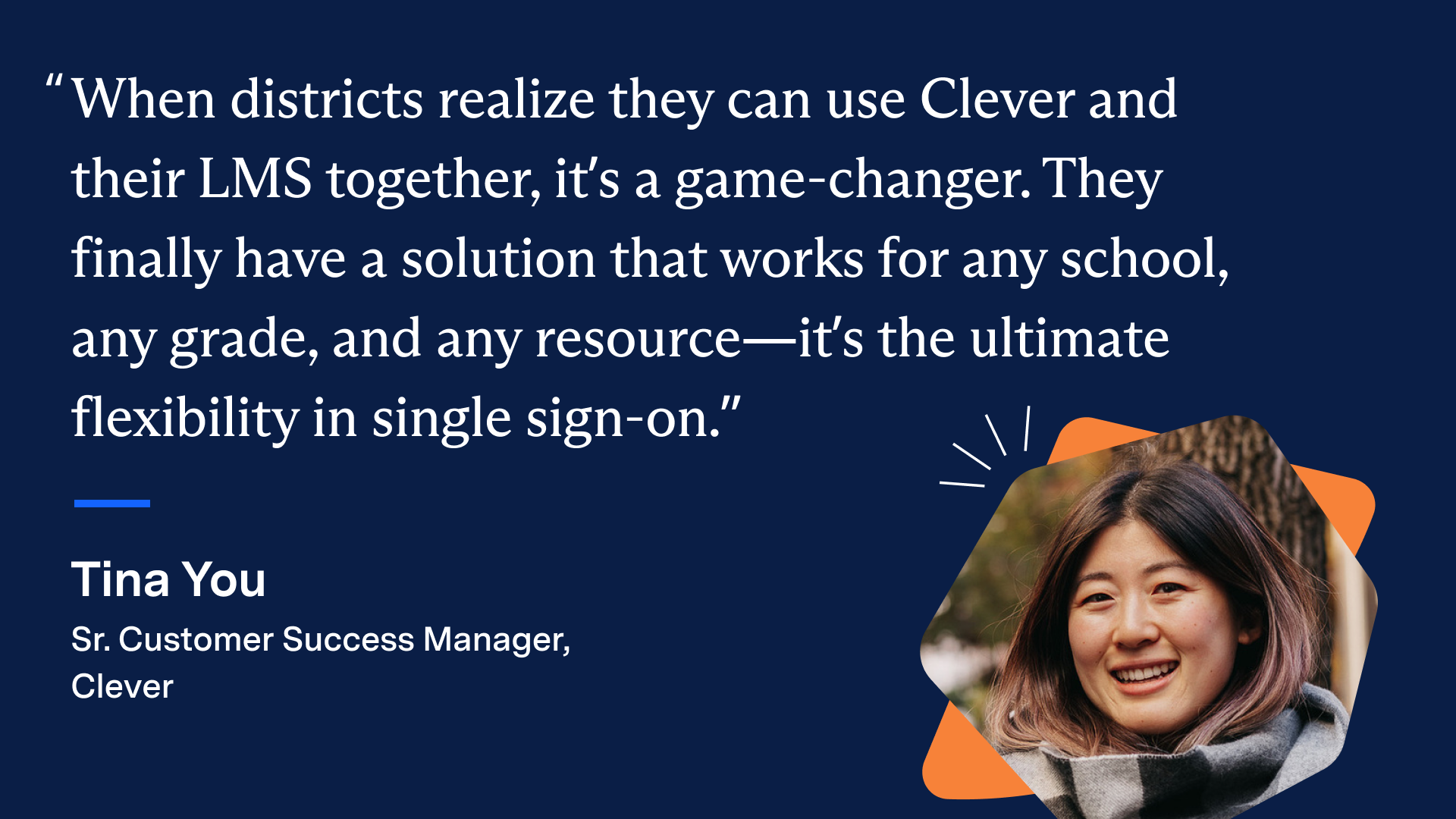 “When districts realize they can use Clever and their LMS together, it’s a game-changer. They finally have a solution that works for any school, any grade, and any resource—it’s the ultimate flexibility in single sign-on. - Tina You, Sr. Customer Success Manager, Clever